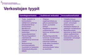 Verkostojen tyypit
Toimittajaverkostot Uudistavat verkostot Innovaatioverkostot
• Tuote-, tuotanto- ja
toimitustiedon
välittäminen (yhteinen
tietojärjestelmä) ja
toimitusketjun
läpinäkyvyys
• Haasteena rutiinien ja
käytäntöjen
kyseenalaistaminen
• Palveluintegraattorin
määrittelemät
pelisäännöt ja toiminnan
mittarit
• Mukautuminen
toimintaympäristön
muutoksiin ja haasteisiin
• Asiakastyytyväisyyden
ylläpito
• Yhteinen
ongelmanratkaisu ja
jatkuva parantaminen
(tuote- ja prosessi
kehitys)
• Haasteena tasapaino
uudistamisen ja
toiminnan tehostamisen
välillä
• Palveluintegraattorille
toiminnan koordinointi ja
vuorovaikutuksen
tukeminen keskeistä
• Uutta tietoa muodostuu
yhdistelemällä
verkostoyritysten tietoa
ja osaamista
• Yrittäjähenkisyys,
emergentit strategiat ja
uusien verkostojen
ilmaantuminen
• Haasteena kilpailun ja
yhteistyön rinnakkaisuus
• Mahdollisuuksien
aistiminen ja löyhä mutta
riittävä osallistuminen
• Epämuodollisuuden ja
sosiaalisten verkostojen
korostuminen
 