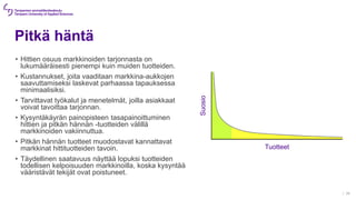 Pitkä häntä
• Hittien osuus markkinoiden tarjonnasta on
lukumääräisesti pienempi kuin muiden tuotteiden.
• Kustannukset, joita vaaditaan markkina-aukkojen
saavuttamiseksi laskevat parhaassa tapauksessa
minimaalisiksi.
• Tarvittavat työkalut ja menetelmät, joilla asiakkaat
voivat tavoittaa tarjonnan.
• Kysyntäkäyrän painopisteen tasapainoittuminen
hittien ja pitkän hännän -tuotteiden välillä
markkinoiden vakiinnuttua.
• Pitkän hännän tuotteet muodostavat kannattavat
markkinat hittituotteiden tavoin.
• Täydellinen saatavuus näyttää lopuksi tuotteiden
todellisen kelpoisuuden markkinoilla, koska kysyntää
vääristävät tekijät ovat poistuneet.
| 36
Tuotteet
Suosio
 