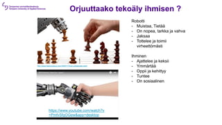 Orjuuttaako tekoäly ihmisen ?
http://www.fastcompany.com/3005717/how-collaborate-robot
Robotti
- Muistaa, Tietää
- On nopea, tarkka ja vahva
- Jaksaa
- Tottelee ja toimii
virheettömästi
Ihminen
- Ajattelee ja keksii
- Ymmärtää
- Oppii ja kehittyy
- Tuntee
- On sosiaalinen
https://www.youtube.com/watch?v
=PmfvSfgOGew&app=desktop
 