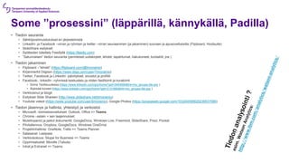 Some ”prosessini” (läppärillä, kännykällä, Padilla)
• Tiedon seuranta
• Sähköpostimuistutukset eri järjestelmistä
• LinkedIn- ja Facebook –virran ja ryhmien ja twitter –virran seuraaminen (ja jakaminen) suoraan ja apusovelluksilla (Flipboard, Hootsuite)
• ݺߣShare esitykset
• Syötteiden käsittely Feedlyllä (https://feedly.com)
• ”Satunnaisen” tiedon seuranta (perinteiset uutiskirjeet, lehdet, tapahtumat, hakukoneet, kontaktit, jne.)
• Tiedon jakaminen
• Flipboard –”lehdet” (https://flipboard.com/@timorainio)
• Kirjanmerkit Diigoon (https://www.diigo.com/user/Timorainio)
• Twitter, Facebook ja LinkedIn -päivitykset, sivustot ja profiilit
• Facebook-, linkedIn –ryhmissä keskustelu ja niiden fasilitointi ja kuratointi
• Some Teollisuudessa (https://www.linkedin.com/grp/home?gid=3454994&trk=my_groups-tile-grp )
• Älykkäät koneet (https://www.linkedin.com/grp/home?gid=3131660&trk=my_groups-tile-grp )
• Verkkosivut ja blogit
• Esitykset ݺߣ Shareen (http://www.slideshare.net/timorainio)
• Youtube videot (https://www.youtube.com/user/timorainio), Google Photos (https://picasaweb.google.com/103240095620239537586)
• Tiedon jäsennys ja hallinta, yhteistyö ja verkostot
• Microsoft –toimistosovellukset: Outlook, Office => Teams
• Chrome –selain + sen laajennukset
• Muistiinpanot ja jaetut dokumentit: GoogleDocs, Windows Live, Freemind, ݺߣShare, Prezi, Pocket
• Pilvitallennus: Dropbox, GoogleDocs, Windows OneDrive
• Projektinhallinta: OneNote, Trello => Teams Planner
• Salasanat: Lastpass
• Verkkokokous: Skype for Business => Teams
• Oppimisalustat: Moodle (Tabula)
• Intrat ja Extranet => Teams
 