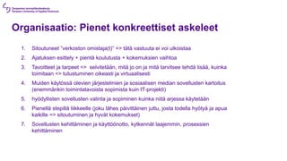 Organisaatio: Pienet konkreettiset askeleet
1. Sitoutuneet ”verkoston omistaja(t)” => tätä vastuuta ei voi ulkoistaa
2. Ajatuksen esittely + pientä koulutusta + kokemuksien vaihtoa
3. Tavoitteet ja tarpeet => selvitetään, mitä jo on ja mitä tarvitsee tehdä lisää, kuinka
toimitaan => tutustuminen oikeasti ja virtuaalisesti
4. Muiden käytössä olevien järjestelmien ja sosiaalisen median sovellusten kartoitus
(enemmänkin toimintatavoista sopimista kuin IT-projekti)
5. hyödyllisten sovellusten valinta ja sopiminen kuinka niitä arjessa käytetään
6. Pienellä stepillä liikkeelle (joku lähes päivittäinen juttu, josta todella hyötyä ja apua
kaikille => sitoutuminen ja hyvät kokemukset)
7. Sovellusten kehittäminen ja käyttöönotto, kytkennät laajemmin, prosessien
kehittäminen
 