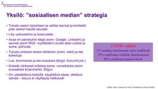 Lähde: Mervi Jansson & Ville Venäläinen & Harto Pönkä:
Yksilö: ”sosiaalisen median” strategia
• Tutustu wepin tarjontaan ja valitse teemat ja kontaktit
joita verkon kautta seuraat.
• Liity verkostoihin ja keskustele.
• Avaa eri palveluihin tilejä (esim. Google, LinkedIn) ja
seuraa (esim RSS –syötteiden) avulla alasi uutisia ja
some -pöhinää.
• Tutustu erilaisiin tiedon lähteisiin (esim. wikit) ja tee
kokeiluja.
• Lue, kommentoi ja tee avauksia (blogit, foorumit jne.)
• Kokeile rohkeasti erilaisia some –sovelluksia (esim.
sosiaaliset kirjanmerkit, Diigo).
• On uskallettava kokeilla, käytettävä aikaa, otettava
selvää – totuus ei näyttäydy hetkessä!
1/19/80 -sääntö
1% tuottaa suurimman osan sisällöstä
19% osallistuu sisällön tuottamiseen
80% osallistuu passiivisesti
 