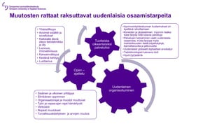 Muutosten rattaat raksuttavat uudenlaisia osaamistarpeita
Uudenlainen
organisoituminen
• Sisäinen ja ulkoinen yrittäjyys
• Elinikäinen oppiminen
• Organisaatiorajat ja muodot muuttuvat
• Työn ja vapaa-ajan rajat hämärtyvät
• Verkostot
• Nopeat muutokset
• Turvallisuuskäsityksen ja arvojen muutos
Open –
ajattelu
• Yhteisöllisyys
• Avoimet sisällöt ja
sovellukset
• Kaikkialla läsnä
oleva tietotekniikka
ja äly
• Luovuus,
innovatiivisuus
• Kansainvälisyys
• Kestävä kehitys
• Luottamus
Tuotteista
oikeanlaisiksi
palveluiksi
•Hyvinvointiyhteiskunnan kustannukset on
kyettävä rahoittamaan
•Koneiden ja järjestelmien myynnin lisäksi
tulee tarjota niitä tukevia palveluja
•Palvelujen tarjoaminen vaatii uudenlaista
osaamista, mutta tarjoaa myös
mahdollisuuden lisätä kilpailukykyä,
kannattavuutta ja jatkuvuutta
•Uudenlaiset globaalit digitaaliset arvoketjut
•Tietoteknologian kasvava rooli
•Hyvä (työ)elämä
 