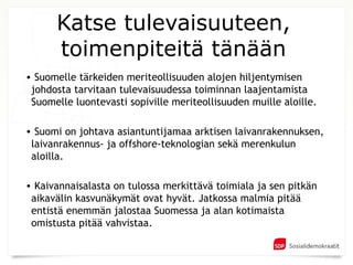 Katse tulevaisuuteen,
      toimenpiteitä tänään
• Suomelle tärkeiden meriteollisuuden alojen hiljentymisen
 johdosta tarvitaan tulevaisuudessa toiminnan laajentamista
 Suomelle luontevasti sopiville meriteollisuuden muille aloille.

• Suomi on johtava asiantuntijamaa arktisen laivanrakennuksen,
 laivanrakennus- ja offshore-teknologian sekä merenkulun
 aloilla.

• Kaivannaisalasta on tulossa merkittävä toimiala ja sen pitkän
 aikavälin kasvunäkymät ovat hyvät. Jatkossa malmia pitää
 entistä enemmän jalostaa Suomessa ja alan kotimaista
 omistusta pitää vahvistaa.
 