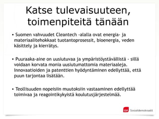 Katse tulevaisuuteen,
      toimenpiteitä tänään
• Suomen vahvuudet Cleantech -alalla ovat energia- ja
 materiaalitehokkaat tuotantoprosessit, bioenergia, veden
 käsittely ja kierrätys.

• Puuraaka-aine on uusiutuvaa ja ympäristöystävällistä - sillä
 voidaan korvata monia uusiutumattomia materiaaleja.
 Innovaatioiden ja patenttien hyödyntäminen edellyttää, että
 puun tarjontaa lisätään.

• Teollisuuden nopeisiin muutoksiin vastaaminen edellyttää
 toimivaa ja reagointikykyistä koulutusjärjestelmää.
 