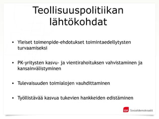 Teollisuuspolitiikan
            lähtökohdat
• Yleiset toimenpide-ehdotukset toimintaedellytysten
  turvaamiseksi

• PK-yritysten kasvu- ja vientirahoituksen vahvistaminen ja
  kansainvälistyminen

• Tulevaisuuden toimialojen vauhdittaminen


• Työllistävää kasvua tukevien hankkeiden edistäminen
 