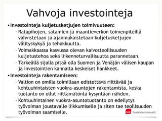 Vahvoja investointeja
• Investointeja kuljetusketjujen toimivuuteen:
    – Ratapihojen, satamien ja maantieverkon toimenpiteillä
      vahvistetaan ja ajanmukaistetaan kuljetusketjujen
      välityskykyä ja tehokkuutta.
    – Voimakkaassa kasvussa olevan kaivosteollisuuden
      kuljetustehoa sekä liikenneturvallisuutta parannetaan.
    – Tärkeällä sijalla pitää olla Suomen ja Venäjän välisen kaupan
      ja investointien kannalta keskeiset hankkeet.
• Investointeja rakentamiseen:
    – Valtion on omilla toimillaan edistettävä riittävää ja
      kohtuuhintaisten vuokra-asuntojen rakentamista, koska
      tuotanto on ollut riittämätöntä kysyntään nähden.
    – Kohtuuhintainen vuokra-asuntotuotanto on edellytys
      työvoiman joustavalle liikkumiselle ja siten tae teollisuuden
      työvoiman saamiselle.
 