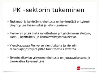 PK -sektorin tukeminen
• Tutkimus- ja kehittämisrahoitusta on kehitettävä erityisesti
  pk-yritysten lisäämiseksi ja vahvistamiseksi.

• Finnveran pitää lisätä rahoitustaan yritystoiminnan aloitus-,
  kasvu-, kehittämis- ja kansainvälistymisvaiheessa.

• Vientikaupassa Finnveran vientitakuita ja viennin
  rahoitusjärjestelyitä pitää tarvittaessa kasvattaa.

• Tekesin alkavien yritysten rahoitusta on joustavoitettava ja
  byrokratiaa kevennettävä.
 