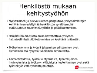 Henkilöstö mukaan
           kehitystyöhön
• Nykyaikainen ja tulevaisuuteen pohjautuva yritystoimintojen
  kehittäminen edellyttää henkilöstön syvällisempää
  osallistumista suunnittelutyöhön ja päätöksentekoon.

• Henkilöstön edustusta onkin kasvatettava yritysten
  hallintoelimissä. Aloitetoimintaa on kyettävä lisäämään.

• Työhyvinvoinnin ja työssä jaksamisen edistäminen ovat
  olennainen osa nykyisiä työelämän periaatteita.

• Ammattitaidosta, työssä viihtymisestä, työntekijöiden
  hyvinvoinnista ja työkyvyn ylläpidosta huolehtiminen ovat sekä
  työntekijän että työnantajan etuja.
 