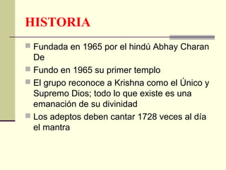 HISTORIA
 Fundada en 1965 por el hindú Abhay Charan
  De
 Fundo en 1965 su primer templo
 El grupo reconoce a Krishna como el Único y
  Supremo Dios; todo lo que existe es una
  emanación de su divinidad
 Los adeptos deben cantar 1728 veces al día
  el mantra
 