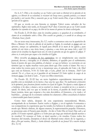 Dios liberó a Israel de la esclavitud de Egipto
Prof. Rafael Aguirre Monasterio
Página 4 de 14
Ex 6, 6-7: Diles a los israelitas: yo soy Yahvé y por tanto os libertaré de la opresión de los
egipcios y os liberaré de su esclavitud, os rescataré con brazo tenso y grandes justicias y os tomaré
por pueblo y seré vuestro Dios y conoceréis que yo soy Yahvé vuestro Dios, el que os liberta de la
opresión de los egipcios.
El que se revela en esta historia es siempre Yahvé como salvador de los
oprimidos. Siglos más tarde, en Ezequiel 34,27 dice: Conocerán que yo soy Yahvé cuando
despedace las coyundas de su yugo y los libre de las manos de quienes los tienen esclavizados.
En Éxodo 2, 23-24 dice: como los israelitas gemían y se quejaban de su servidumbre, el
clamor de su servidumbre subió a Dios. Dios escuchó sus gemidos y se acordó de su alianza con
Abraham, Isaac y Jacob.
En un texto muy interesante, Ex 3,7, vuelve a contarnos otra vez la aparición de
Dios a Moisés: He visto la aflicción de mi pueblo en Egipto, he escuchado su clamor ante sus
opresores, conozco sus sufrimientos, he bajado para librarlo de la mano de los egipcios y para
subirlos de esta tierra a una tierra buena y espaciosa, a una tierra que mana leche y miel. El
clamor de los israelitas ha llegado hasta mí y he visto la opresión con que los egipcios les afligen. Y
ahora ve, te envío para que saques a los israelitas de Egipto.
Dios escucha el clamor de los oprimidos; no es simplemente una oración
puntual, devota y recogida; es el clamor, diríamos, el quejido por el sufrimiento;
hasta el punto de que esta palabra, el clamor -sa`aqa en hebreo- se convierte en un
término que se repite muchas veces para decir que Dios escucha el clamor. No voy a
citar todos los textos pero sí voy a mencionar uno, el episodio de Caín y de Abel
que está en Génesis, 4-10: El Señor dijo a Caín, ¿dónde está tu hermano, Abel? Caín
contestó: No sé. ¿Acaso soy yo el guardián de mi hermano? El Señor replicó: la sangre de tu
hermano clama a mí desde el suelo… Y por eso Dios interviene.
En Éxodo 22, 21-22 hay un texto legislativo especialmente interesante; el
pueblo está ya instalado en la tierra y hay una ley que dice: No maltratarás al forastero
ni lo oprimirás, pues forasteros fuisteis vosotros en el país de Egipto. No dejarás a viuda alguna ni
a huérfano; si los dejas y claman a mí yo escucharé su clamor, se encenderá mi ira y os mataré a
espada. Es decir, una vez que se instala en la tierra, el pueblo de Israel tiene que
hacer justicia, tiene que respetar a los más desvalidos, al forastero, a la viuda y al
huérfano… porque de lo contrario subirán los clamores y Dios escuchará el clamor
e intervendrá para hacer justicia.
Como bien sabéis, después de esta experiencia trascendental, Moisés,
acompañado de su hermano Aarón vuelve a Egipto, y en el capítulo 4 comunica a
sus compatriotas la experiencia que ha tenido; los hebreos le admiten y aceptan, de
modo que Moisés obtiene, de alguna manera, la representación popular. Entonces,
se presentan ante el Faraón para decirle: Así dice el Señor Dios de Israel: Deja salir a mi
pueblo. El Faraón responde: ¿Quién es el Señor para que tenga que obedecerle dejando marchar a
los israelitas? Ni reconozco al Señor, ni dejaré marchar a los israelitas. Como todos los
faraones del mundo, interpreta el deseo de libertad como efecto de la vagancia, y
dice: ¿Por qué vosotros, Moisés y Aarón distraéis al pueblo de sus faenas? Id a vuestro trabajo.
(Ex. 5,1-4)
 