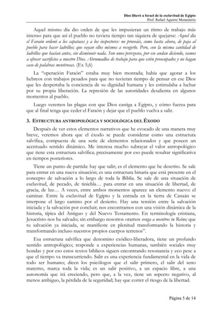Dios liberó a Israel de la esclavitud de Egipto
Prof. Rafael Aguirre Monasterio
Página 5 de 14
Aquel mismo día dio orden de que les impusieran un ritmo de trabajo más
intenso para que así el pueblo no tuviera tiempo tan siquiera de quejarse: Aquel día
el Faraón ordenó a los capataces y a los inspectores: no proveáis, como hasta ahora, de paja al
pueblo para hacer ladrillos; que vayan ellos mismos a recogerlo. Pero, con la misma cantidad de
ladrillos que hacían antes, sin disminuir nada. Son unos perezosos, por eso andan diciendo, vamos
a ofrecer sacrificios a nuestro Dios. Abrumadlos de trabajo para que estén preocupados y no hagan
caso de palabras mentirosas. (Ex 5,6)
La “operación Faraón” estaba muy bien montada; había que agotar a los
hebreos con trabajos pesados para que no tuvieran tiempo de pensar en ese Dios
que les despertaba la conciencia de su dignidad humana y les estimulaba a luchar
por su propia liberación. La represión de las autoridades desalienta en algunos
momentos al pueblo.
Luego veremos las plagas con que Dios castiga a Egipto, y cómo fuerza para
que al final tenga que ceder el Faraón y dejar que el pueblo vuelva a salir.
3. ESTRUCTURA ANTROPOLÓGICA Y SOCIOLÓGICA DEL ÉXODO
Después de ver estos elementos narrativos que he evocado de una manera muy
breve, veremos ahora que el éxodo se puede considerar como una estructura
salvífica, compuesta de una serie de elementos relacionados y que poseen un
acentuado sentido dinámico. Me interesa mucho subrayar el valor antropológico
que tiene esta estructura salvífica; precisamente por eso puede resultar significativa
en tiempos posteriores.
Tiene un punto de partida: hay que salir; es el elemento que he descrito. Se sale
para entrar en una nueva situación; es una estructura binaria que está presente en el
concepto de salvación a lo largo de toda la Biblia. Se sale de una situación de
esclavitud, de pecado, de tiniebla… para entrar en una situación de libertad, de
gracia, de luz… A veces, entre ambos momentos aparece un elemento nuevo: el
caminar. Entre la esclavitud de Egipto y la entrada en la tierra de Canaán se
interpone el largo camino por el desierto. Hay una tensión entre la salvación
iniciada y la salvación por concluir; nos encontramos con una visión dinámica de la
historia, típica del Antiguo y del Nuevo Testamento. En terminología cristiana,
Jesucristo nos ha salvado; sin embargo nosotros oramos venga a nosotros tu Reino; que
tu salvación ya iniciada, se manifieste en plenitud transformando la historia y
transformando incluso nuestros propios cuerpos terrenos”.
Esa estructura salvífica que denomino exódico-liberadora, tiene un profundo
sentido antropológico; responde a experiencias humanas, también sociales muy
hondas y por eso estos textos bíblicos siguen encontrando resonancia y eco pese a
que el tiempo va transcurriendo. Salir es una experiencia fundamental en la vida de
todo ser humano; dicen los psicólogos que el salir primero, el salir del seno
materno, marca toda la vida; es un salir positivo, a un espacio libre, a una
autonomía que irá creciendo, pero que, a la vez, tiene un aspecto negativo, al
menos ambiguo, la pérdida de la seguridad; hay que correr el riesgo de la libertad.
 