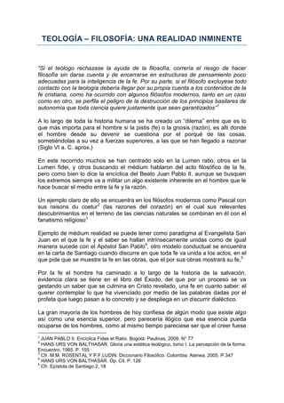 TEOLOGÍA – FILOSOFÍA: UNA REALIDAD INMINENTE


“Si el teólogo rechazase la ayuda de la filosofía, correría el riesgo de hacer
filosofía sin darse cuenta y de encerrarse en estructuras de pensamiento poco
adecuadas para la inteligencia de la fe. Por su parte, si el filósofo excluyese todo
contacto con la teología debería llegar por su propia cuenta a los contenidos de la
fe cristiana, como ha ocurrido con algunos filósofos modernos, tanto en un caso
como en otro, se perfila el peligro de la destrucción de los principios basilares de
autonomía que toda ciencia quiere justamente que sean garantizados”1

A lo largo de toda la historia humana se ha creado un “dilema” entre que es lo
que más importa para el hombre si la pistis (fe) o la gnosis (razón), es allí donde
el hombre desde su devenir se cuestiona por el porqué de las cosas,
sometiéndolas a su vez a fuerzas superiores, a las que se han llegado a razonar
(Siglo VI a. C. aprox.)

En este recorrido muchos se han centrado solo en la Lumen ratio, otros en la
Lumen fidei, y otros buscando el médium hablaron del acto filosófico de la fe,
pero como bien lo dice la encíclica del Beato Juan Pablo II, aunque se busquen
los extremos siempre va a militar un algo existente inherente en el hombre que le
hace buscar el medio entre la fe y la razón.

Un ejemplo claro de ello se encuentra en los filósofos modernos como Pascal con
sus raisons du coetur2 (las razones del corazón) en el cual sus relevantes
descubrimientos en el terreno de las ciencias naturales se combinan en él con el
fanatismo religioso3

Ejemplo de médium realidad se puede tener como paradigma al Evangelista San
Juan en el que la fe y el saber se hallan intrínsecamente unidas como de igual
manera sucede con el Apóstol San Pablo4, otro modelo conductual se encuentra
en la carta de Santiago cuando discurre en que toda fe va unida a los actos, en el
que pide que se muestre la fe en las obras, que el por sus obras mostrará su fe.5

Por la fe el hombre ha caminado a lo largo de la historia de la salvación,
evidencia clara se tiene en el libro del Éxodo, del que por un proceso se va
gestando un saber que se culmina en Cristo revelado, una fe en cuanto saber: el
querer contemplar lo que ha vivenciado por medio de las palabras dadas por el
profeta que luego pasan a lo concreto y se despliega en un discurrir dialéctico.

La gran mayoría de los hombres de hoy confiesa de algún modo que existe algo
así como una esencia superior, pero parecería ilógico que esa esencia pueda
ocuparse de los hombres, como al mismo tiempo pareciese ser que el creer fuese
1
  JUAN PABLO II. Encíclica Fides et Ratio. Bogotá: Paulinas, 2009. N° 77
2
  HANS URS VON BALTHASAR. Gloria una estética teológico, tomo I. La percepción de la forma:
Encuentro, 1985. P. 155
3
  Cfr. M.M. ROSENTAL Y P.F.LUDIN. Diccionario Filosófico. Colombia: Atenea, 2005. P.347
4
  HANS URS VON BALTHASAR. Óp. Cit. P. 126
5
  Cfr. Epístola de Santiago 2, 18
 