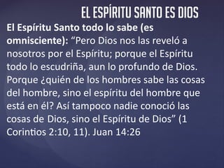 El ESPÍRITU santo es dios
El Espíritu Santo todo lo sabe (es
omnisciente): “Pero Dios nos las reveló a
nosotros por el Esp...