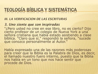 III. LA VERIFICACION DE LAS ESCRITURAS
3. Uno siente que son inspiradas
"¿Pero usted no cree en ese libro, no es cierto? Dijo
cierto profesor de un colegio de Nueva York a una
señora cristiana que había estado asistiendo a clase
bíblica. "Claro que sí," respondió la señora, "sucede
que conozco personalmente al Autor."
Había expresado una de las razones más poderosas
para creer que la Biblia es la Palabra de Dios, es decir,
el llamado nuestro fuero interno, puesto que la Biblia
nos habla en un tono que nos hace sentir que
procede de Dios.
 