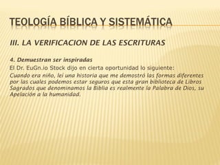 III. LA VERIFICACION DE LAS ESCRITURAS
4. Demuestran ser inspiradas
El Dr. EuGn.io Stock dijo en cierta oportunidad lo siguiente:
Cuando era niño, leí una historia que me demostró las formas diferentes
por las cuales podemos estar seguros que esta gran biblioteca de Libros
Sagrados que denominamos la Biblia es realmente la Palabra de Dios, su
Apelación a la humanidad.
 