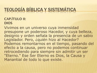 CAP.ÍTULO II:
DIOS
Vivimos en un universo cuya inmensidad
presupone un poderoso Hacedor, y cuya belleza,
designio y orden señala la presencia de un sabio
Legislador. Pero, ¿quién hizo al Hacedor?
Podemos remontarnos en el tiempo, pasando del
efecto a la causa, pero no podemos continuar
retrocediendo para siempre sin admitir un ser
"Eterno." Ese Ser Eterno es Dios, la Causa y
Manantial de todo lo que existe.
 