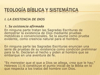 I. LA EXISTENCIA DE DIOS
1. Su existencia afirmada
En ninguna parte tratan las Sagradas Escrituras de
demostrar la existencia de Dios mediante pruebas
metódicas o convencionales. Se la asume como prueba
evidente, como creencia natural para el hombre.
En ninguna parte las Sagradas Escrituras enuncian una
serie de pruebas de su existencia como condición preliminar
para la fe. Declaran el hecho y piden al hombre que se
embarque en una aventura de fe.
"Es menester que el que a Dios se allega, crea que le hay,"
Hebreos 11:6 constituye el punto inicial de la Biblia en lo
que respecta a los tratos del hombre con Dios.
 