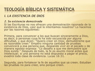 I. LA EXISTENCIA DE DIOS
2. Su existencia demostrada
Si las Escrituras no nos ofrecen una demostración razonada de la
existencia de Dios, ¿por qué lo intentamos nosotros? Lo hacemos
por las razones siguientes:
Primera, para convencer a los que buscan sinceramente a Dios,
es decir, a personas cuya fe ha sido oscurecida por alguna
dificultad, y que dicen: "Quiero creer en Dios; demuéstreme que
es razonable creer." Empero ninguna cantidad de pruebas
convencerá a esa persona que, deseando vivir en el pecado y de
manera egoísta expresa: "Lo desafío a que me demuestre que
Dios existe." Después de todo, la fe es asunto moral antes que
intelectual; si una persona no está dispuesta a pagar el precio,
evadirá toda clase de evidencia. Lucas 16:31.
Segunda, para fortalecer la fe de aquellos que ya creen. Estudian
las pruebas no para creer, sino porque creen.
 