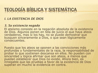 I. LA EXISTENCIA DE DIOS
3. Su existencia negada
El ateísmo consiste en la negación absoluta de la existencia
de Dios. Algunos ponen en tela de juicio el que haya ateos
verdaderos, mas si los hay, no se puede demostrar que
busquen sinceramente a Dios, o que sean lógicamente
consecuentes.
Puesto que los ateos se oponen a las convicciones más
profundas y fundamentales de la raza, la responsabilidad de
probar lo que sostienen descansa en ellos. No pueden con
sinceridad y lógica afirmar que son ateos, a menos que
puedan establecer que Dios no existe. Ahora bien, es
innegable que las pruebas a favor de la existencia de Dios
superan en mucho la evidencia en contra.
 