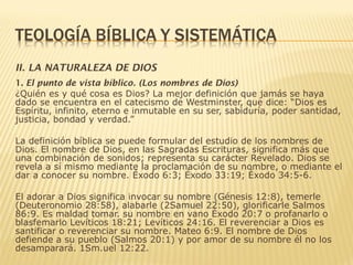 II. LA NATURALEZA DE DIOS
1. El punto de vista bíblico. (Los nombres de Dios)
¿Quién es y qué cosa es Dios? La mejor definición que jamás se haya
dado se encuentra en el catecismo de Westminster, que dice: “Dios es
Espíritu, infinito, eterno e inmutable en su ser, sabiduría, poder santidad,
justicia, bondad y verdad.”
La definición bíblica se puede formular del estudio de los nombres de
Dios. El nombre de Dios, en las Sagradas Escrituras, significa más que
una combinación de sonidos; representa su carácter Revelado. Dios se
revela a sí mismo mediante la proclamación de su nombre, o mediante el
dar a conocer su nombre. Éxodo 6:3; Éxodo 33:19; Éxodo 34:5-6.
El adorar a Dios significa invocar su nombre (Génesis 12:8), temerle
(Deuteronomio 28:58), alabarle (2Samuel 22:50), glorificarle Salmos
86:9. Es maldad tomar. su nombre en vano Éxodo 20:7 o profanarlo o
blasfemarlo Levíticos 18:21; Levíticos 24:16. El reverenciar a Dios es
santificar o reverenciar su nombre. Mateo 6:9. El nombre de Dios
defiende a su pueblo (Salmos 20:1) y por amor de su nombre él no los
desamparará. 1Sm.uel 12:22.
 