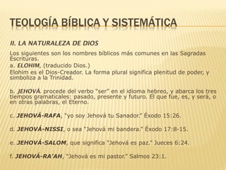 II. LA NATURALEZA DE DIOS
Los siguientes son los nombres bíblicos más comunes en las Sagradas
Escrituras.
a. ELOHIM, (traducido Dios.)
Elohim es el Dios-Creador. La forma plural significa plenitud de poder, y
simboliza a la Trinidad.
b. JEHOVÁ. procede del verbo “ser” en el idioma hebreo, y abarca los tres
tiempos gramaticales: pasado, presente y futuro. El que fue, es, y será, o
en otras palabras, el Eterno.
c. JEHOVÁ-RAFA, “yo soy Jehová tu Sanador.” Éxodo 15:26.
d. JEHOVÁ-NISSI, o sea “Jehová mi bandera.” Éxodo 17:8-15.
e. JEHOVÁ-SALOM, que significa “Jehová es paz.” Jueces 6:24.
f. JEHOVÁ-RA’AH, “Jehová es mi pastor.” Salmos 23:1.
 