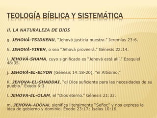 II. LA NATURALEZA DE DIOS
g. JEHOVÁ-TSIDKENU, “Jehová justicia nuestra.” Jeremías 23:6.
h. JEHOVÁ-YIREH, o sea “Jehová proveerá.” Génesis 22:14.
i. JEHOVÁ-SHAMA, cuyo significado es “Jehová está allí.” Ezequiel
48:35.
j. JEHOVÁ-EL-ELYON (Génesis 14:18-20), “el Altísimo,”
K. JEHOVA-EL-SHADDAI, “el Dios suficiente para las necesidades de su
pueblo.” Éxodo 6:3.
l. JEHOVA-EL-OLAM, el “Dios eterno.” Génesis 21:33.
m. JEHOVA-ADONAI, significa literalmente “Señor,” y nos expresa la
idea de gobierno y dominio. Éxodo 23:17; Isaías 10:16.
 