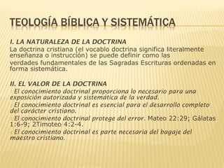 I. LA NATURALEZA DE LA DOCTRINA
La doctrina cristiana (el vocablo doctrina significa literalmente
enseñanza o instrucción) se puede definir como las
verdades fundamentales de las Sagradas Escrituras ordenadas en
forma sistemática.
II. EL VALOR DE LA DOCTRINA
1.El conocimiento doctrinal proporciona lo necesario para una
exposición autorizada y sistemática de la verdad.
2.El conocimiento doctrinal es esencial para el desarrollo completo
del carácter cristiano.
3.El conocimiento doctrinal protege del error. Mateo 22:29; Gálatas
1:6-9; 2Timoteo 4:2-4.
4.El conocimiento doctrinal es parte necesaria del bagaje del
maestro cristiano.
 