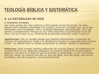 II. LA NATURALEZA DE DIOS
2. Creencias erróneas.
Hay otros puntos de vista relativos a Dios Aparte de las Escrituras. De ellos,
algunos son verdades recalcadas con exceso; otros son verdades que no se han
acentuado como es debido; otros, verdades falseadas, tergiversadas. ¿Por qué
vamos a considerarlos? Porque es muy difícil describir a la perfección el ser de
Dios, y al ver lo que no es, recibiremos ayuda para entender mejor lo que es.
Agnosticismo. (De un vocablo griego que significa desconocido o imposible de
conocer.) El agnosticismo niega a la inteligencia humana la capacidad para conocer
a Dios. “La mente finita no puede comprender lo infinito,” declara el agnóstico.
Politeísmo. (Este vocablo significa adoración de muchos dioses.) El politeísmo fue
característica de las religiones antiguas y se practica todavía en muchos países
paganos. Se basa en la idea de que el universo es gobernado, no por una fuerza,
sino por varias, de manera que hay un dios del agua, dios del fuego, dios de las
montañas, dios de la guerra, y así sucesivamente.
 