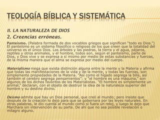 II. LA NATURALEZA DE DIOS
2. Creencias erróneas.
Panteísmo. (Palabra formada de dos vocablos griegos que significan “todo es Dios.”)
El panteísmo es un sistema filosófico o religioso de los que creen que la totalidad del
universo es el único Dios. Los árboles y las piedras, la tierra y el agua, pájaros,
reptiles y otros animales, y el hombre, todos son, según el panteísmo, parte de
Dios, y Dios vive y se expresa a sí mismo por medio de estas substancias y fuerzas,
de la misma manera que el alma se expresa por medio del cuerpo.
Materialismo niega que exista distinción alguna entre la mente y la Materia y afirma
que todas las manifestaciones de la vida y de la mente, y todas las fuerzas, son
simplemente propiedades de la Materia. “Así como el hígado segrega la bilis, así
también el cerebro segrega pensamientos”; y “el hombre es una máquina,” son
algunos de los dichos favoritos de los Materialistas. “El hombre es simplemente un
animal,” declaran, con el objeto de destruir la idea de la naturaleza superior del
hombre y su destino divino.
Deísmo admite que hay un Dios personal, que creó al mundo; pero insiste que
después de la creación lo dejo para que se gobernara por las leyes naturales. En
otras palabras, le dio cuerda al mundo como si fuera un reloj, y luego le dejo que
Marchara sin intervención de su parte. De ahí que no sea posible revelación o
milagro alguno.
 