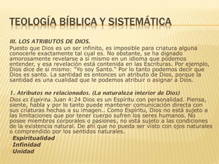 III. LOS ATRIBUTOS DE DIOS.
Puesto que Dios es un ser infinito, es imposible para criatura alguna
conocerle exactamente tal cual es. No obstante, se ha dignado
amorosamente revelarse a sí mismo en un idioma que podemos
entender, y esa revelación está contenida en las Escrituras. Por ejemplo,
Dios dice de si mismo: "Yo soy Santo." Por lo tanto podemos decir que
Dios es santo. La santidad es entonces un atributo de Dios, porque la
santidad es una cualidad que le podemos atribuir o asignar a Dios.
1. Atributos no relacionados. (La naturaleza interior de Dios)
Dios es Espíritu. Juan 4:24 Dios es un Espíritu con personalidad. Piensa,
siente, habla y por lo tanto puede mantener comunicación directa con
sus criaturas hechas a su imagen.. Como Espíritu, Dios no está sujeto a
las limitaciones que por tener cuerpo sufren los seres humanos. No
posee miembros corporales o pasiones, no está sujeto a las condiciones
de la existencia natural. De ahí que no pueda ser visto con ojos naturales
o comprendido por los sentidos naturales.
Espiritualidad
Infinidad
Unidad
 