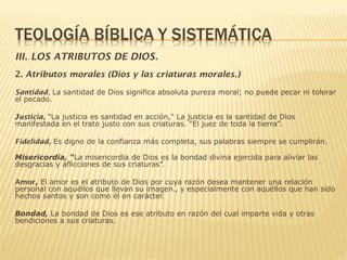 III. LOS ATRIBUTOS DE DIOS.
2. Atributos morales (Dios y las criaturas morales.)
Santidad, La santidad de Dios significa absoluta pureza moral; no puede pecar ni tolerar
el pecado.
Justicia, "La justicia es santidad en acción," La justicia es la santidad de Dios
manifestada en el trato justo con sus criaturas. "El juez de toda la tierra”.
Fidelidad, Es digno de la confianza más completa, sus palabras siempre se cumplirán.
Misericordia, "La misericordia de Dios es la bondad divina ejercida para aliviar las
desgracias y aflicciones de sus criaturas”.
Amor, El amor es el atributo de Dios por cuya razón desea mantener una relación
personal con aquéllos que llevan su imagen., y especialmente con aquéllos que han sido
hechos santos y son como él en carácter.
Bondad, La bondad de Dios es ese atributo en razón del cual imparte vida y otras
bendiciones a sus criaturas.
 