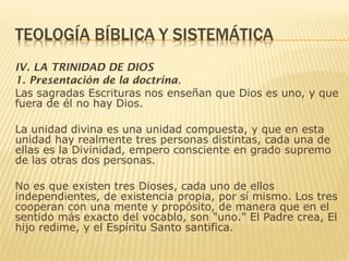 IV. LA TRINIDAD DE DIOS
1. Presentación de la doctrina.
Las sagradas Escrituras nos enseñan que Dios es uno, y que
fuera de él no hay Dios.
La unidad divina es una unidad compuesta, y que en esta
unidad hay realmente tres personas distintas, cada una de
ellas es la Divinidad, empero consciente en grado supremo
de las otras dos personas.
No es que existen tres Dioses, cada uno de ellos
independientes, de existencia propia, por sí mismo. Los tres
cooperan con una mente y propósito, de manera que en el
sentido más exacto del vocablo, son "uno." El Padre crea, El
hijo redime, y el Espíritu Santo santifica.
 