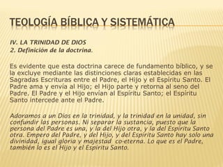 IV. LA TRINIDAD DE DIOS
2. Definición de la doctrina.
Es evidente que esta doctrina carece de fundamento bíblico, y se
la excluye mediante las distinciones claras establecidas en las
Sagradas Escrituras entre el Padre, el Hijo y el Espíritu Santo. El
Padre ama y envía al Hijo; el Hijo parte y retorna al seno del
Padre. El Padre y el Hijo envían al Espíritu Santo; el Espíritu
Santo intercede ante el Padre.
Adoramos a un Dios en la trinidad, y la trinidad en la unidad, sin
confundir las personas. Ni separar la sustancia, puesto que la
persona del Padre es una, y la del Hijo otra, y la del Espíritu Santo
otra. Empero del Padre, y del Hijo, y del Espíritu Santo hay solo una
divinidad, igual gloria y majestad co-eterna. Lo que es el Padre,
también lo es el Hijo y el Espíritu Santo.
 