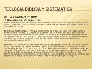 IV. LA TRINIDAD DE DIOS
3. Demostración de la doctrina.
Puesto que la doctrina de la trinidad concierne a la naturaleza interior de la Trinidad, no
podía conocerse a menos que lo fuera por revelación. Esa revelación se encuentra en las
Sagradas Escrituras.
El Antiguo Testamento. El Antiguo Testamento no enseña ni clara ni directamente la
doctrina de la trinidad., y la razón es evidente. En un mundo donde la adoración de
muchos dioses era cosa común, era necesario inculcar en el pueblo de Israel la verdad
de que Dios era un uno, y que no había nadie fuera de él. Si se hubiera enseñado con
respecto a la trinidad desde el principio, ello podría haber sido malentendido e
interpretado erróneamente.
El Nuevo Testamento. Los cristianos primitivos consideraban como base o fundamento
de su fe la verdad de la unidad d Dios. Tanto a los judíos como a los Gentiles podían
testificarles, diciendo: "Creemos en un Dios." Pero al mismo tiempo tenían las palabras
claras del Señor Jesús para demostrar que reclamaba para sí una posición y autoridad
que hubiera sido blasfemia de su parte reclamar la si no hubiera sido Dios, y los
escritores del Nuevo Testamento, al referirse a Jesús, emplean un idioma que indica que
reconocían a Jesús como por "sobre todas las cosas, bendito por los siglos."
 