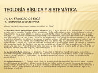 IV. LA TRINIDAD DE DIOS
4. Ilustración de la doctrina.
¿Cómo es que tres personas pueden constituir un Dios?
La naturaleza nos proporciona muchas alegorías. (1) El agua es una, y sin embargo se la conoce en
tres formas o estados: líquido, sólido y gaseoso. (2) La electricidad es una, y sin embargo produce
movimiento, luz y calor. (3) El sol es uno, y no obstante ello se manifiesta mediante la luz, el calor y
el fuego. (4) Cuando San Patricio evangelizaba a los irlandeses, les explicó la doctrina de la trinidad
mediante el trébol de tres hojas. (5) Se ha señalado que todos haz de luz tiene tres rayos: el Actínico
o químico, el cual es invisible; el luminoso, el cual es visible, y el calórico, que produce calor, y que se
siente pero no se ve. Donde están estos tres, hay luz; donde hay luz, tenemos estos tres. Juan el
Apóstol dijo: "Dios es luz." Dios es Padre es invisible: se hizo visible por medio de su Hijo; y opera en
el mundo por medio del Espíritu, que aunque invisible, es eficaz. (6) Tres ampolletas en una sala
darán una sola luz. (7) Un triángulo tiene tres lados y tres ángulos; si se le quita un lado, deja de ser
triángulo. Donde hay tres ángulos, hay un triángulo.
La personalidad del hombre. (1) Dios dijo: "Hagamos al hombre a nuestra imagen., conforme a
nuestra semejanza." El hombre es uno, no obstante lo cual posee naturaleza triple, pues consiste en
cuerpo, alma y espíritu. (2) El tener conciencia de nosotros mismos nos señala la división de la
personalidad.
Relaciones humanas. (1) Dios es amor. Dios ha amado desde la eternidad. Empero el amor requiere
un objeto para ser amado, y al ser eterno, deber de haber tenido un objeto eterno de su amor, es
decir, su Hijo. El eterno Amante y el eterno Amado. Y el eterno Vínculo y expresión de ese amor es el
Espíritu Santo. (2) El gobierno es uno, y sin embargo está compuesto de tres poderes: Ejecutivo,
legislativo y judicial.
 