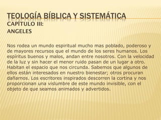 CAPÍTULO III:
ANGELES
Nos rodea un mundo espiritual mucho mas poblado, poderoso y
de mayores recursos que el mundo de los seres humanos. Los
espíritus buenos y malos, andan entre nosotros. Con la velocidad
de la luz y sin hacer el menor ruido pasan de un lugar a otro.
Habitan el espacio que nos circunda. Sabemos que algunos de
ellos están interesados en nuestro bienestar; otros procuran
dañarnos. Los escritores inspirados descorren la cortina y nos
proporcionan una vislumbre de este mundo invisible, con el
objeto de que seamos animados y advertidos.
 