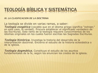 III. LA CLASIFICACION DE LA DOCTRINA
La teología se divide en varias ramas, a saber:
Teología exegética (vocablo que en el idioma griego significa "extraer,"
en este caso, la verdad). Procura establecer el significado verdadero de
las Escrituras. Este ramo de la teología requiere conocimientos de los
idiomas originales en los cuales fueron escritas las Sagradas Escrituras.
Teología histórica. Investiga la historia del desarrollo de la
interpretación doctrinal. Encierra el estudio de la historia eclesiástica o
de la iglesia.
Teología dogmática. Constituye el estudio de los asuntos
fundamentales de la fe, según los enuncian los credos de la iglesia.
 