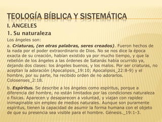 I. ÁNGELES
1. Su naturaleza
Los ángeles son:
a. Criaturas, (en otras palabras, seres creados). Fueron hechos de
la nada por el poder extraordinario de Dios. No se nos dice la época
exacta de su creación, habían existido ya por mucho tiempo, y que la
rebelión de los ángeles a las órdenes de Satanás había ocurrido ya,
dejando dos clases: los ángeles buenos, y los malos. Por ser criaturas, no
aceptan la adoración (Apocalipsis_19:10; Apocalipsis_22:8-9) y el
hombre, por su parte, ha recibido orden de no adorarlos.
Colosenses_2:18.
b. Espíritus. Se describe a los ángeles como espíritus, porque a
diferencia del hombre, no están limitados por las condiciones naturaleza
o físicas. Aparecen y desaparecen a voluntad, y viajan con rapidez
inimaginable sin empleo de medios naturales. Aunque son puramente
espíritus, tienen la capacidad de asumir la forma humana con el objeto
de que su presencia sea visible para el hombre. Génesis._19:1-3.
 