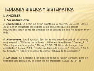 I. ÁNGELES
1. Su naturaleza
c. Inmortales. Es decir, no están sujetos a la muerte. En Lucas_20:34-
35 el Señor Jesucristo les explica a los saduceos que los santos
resucitados serán como los ángeles en el sentido de que no pueden morir
más.
d. Numerosos. Las Sagradas Escrituras nos enseñan que el número es
muy elevado. "Millares de millares... Millones de millones." Daniel_7:10.
"Doce legiones de ángeles," Mt.eo_26:53. "Multitud de los ejércitos
celestiales,“ Lucas_2:13. "Muchos millares de ángeles," Hebreos_12:22.
Su Creador y Maestro es descrito como "Jehová de los ejércitos.“
e. Sin sexo. Se describe a los ángeles como si fueran varones, pero en
realidad son asexuales, es decir, no se propagan. Lucas_20:34-35.
 