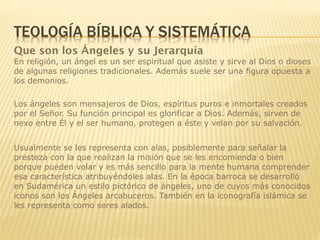 Que son los Ángeles y su Jerarquía
En religión, un ángel es un ser espiritual que asiste y sirve al Dios o dioses
de algunas religiones tradicionales. Además suele ser una figura opuesta a
los demonios.
Los ángeles son mensajeros de Dios, espíritus puros e inmortales creados
por el Señor. Su función principal es glorificar a Dios. Además, sirven de
nexo entre Él y el ser humano, protegen a éste y velan por su salvación.
Usualmente se les representa con alas, posiblemente para señalar la
presteza con la que realizan la misión que se les encomienda o bien
porque pueden volar y es más sencillo para la mente humana comprender
esa característica atribuyéndoles alas. En la época barroca se desarrolló
en Sudamérica un estilo pictórico de ángeles, uno de cuyos más conocidos
iconos son los Ángeles arcabuceros. También en la iconografía islámica se
les representa como seres alados.
 