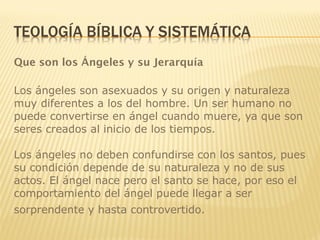 Que son los Ángeles y su Jerarquía
Los ángeles son asexuados y su origen y naturaleza
muy diferentes a los del hombre. Un ser humano no
puede convertirse en ángel cuando muere, ya que son
seres creados al inicio de los tiempos.
Los ángeles no deben confundirse con los santos, pues
su condición depende de su naturaleza y no de sus
actos. El ángel nace pero el santo se hace, por eso el
comportamiento del ángel puede llegar a ser
sorprendente y hasta controvertido.
 