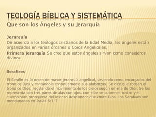 Que son los Ángeles y su Jerarquía
Jerarquía
De acuerdo a los teólogos cristianos de la Edad Media, los ángeles están
organizados en varias órdenes o Coros Angelicales.
Primera jerarquía Se cree que estos ángeles sirven como consejeros
divinos.
Serafines
El Serafín es la orden de mayor jerarquía angelical, sirviendo como encargados del
trono de Dios y cantándole continuamente sus alabanzas. Se dice que rodean el
trono de Dios, regulando el movimiento de los cielos según emana de Dios. Se los
representa con tres pares de alas con ojos, con ellas se cubren el rostro y el
cuerpo para protegerse del intenso Resplandor que emite Dios. Los Serafines son
mencionados en Isaías 6:1-7
 