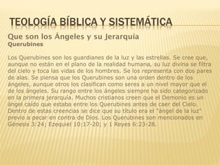 Que son los Ángeles y su Jerarquía
Querubines
Los Querubines son los guardianes de la luz y las estrellas. Se cree que,
aunque no están en el plano de la realidad humana, su luz divina se filtra
del cielo y toca las vidas de los hombres. Se los representa con dos pares
de alas. Se piensa que los Querubines son una orden dentro de los
ángeles, aunque otros los clasifican como seres a un nivel mayor que el
de los ángeles. Su rango entre los ángeles siempre ha sido categorizado
en la primera jerarquía. Muchos cristianos creen que el Demonio es un
ángel caído que estaba entre los Querubines antes de caer del Cielo.
Dentro de estas creencias se dice que su título era el "ángel de la luz"
previo a pecar en contra de Dios. Los Querubines son mencionados en
Génesis 3:24; Ezequiel 10:17-20; y 1 Reyes 6:23-28.
 