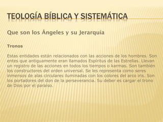Que son los Ángeles y su Jerarquía
Tronos
Estas entidades están relacionados con las acciones de los hombres. Son
entes que antiguamente eran llamados Espíritus de las Estrellas. Llevan
un registro de las acciones en todos los tiempos o karmas. Son también
los constructores del orden universal. Se les representa como seres
inmensos de alas circulares iluminadas con los colores del arco iris. Son
los portadores del don de la perseverancia. Su deber es cargar el trono
de Dios por el paraíso.
 