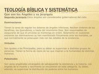 Que son los Ángeles y su Jerarquía
Segunda jerarquía Estos ángeles son considerados gobernadores del cielo.
Dominaciones
Tienen la tarea de regular los deberes de ángeles inferiores. Reciben órdenes de los
Serafines, los Querubines, o hasta del mismísimo Dios. Son responsables de
asegurarse de que el universo se mantenga en orden. Solamente en ocasiones
extremas los dominaciones se han manifestado físicamente ante los mortales, ya
que normalmente se preocupan más con los detalles de la existencia.
Virtudes
Son iguales a los Principados, pero su deber es supervisar a distintos grupos de
personas. Tienen la forma de rayos de luz que inspiran a la humanidad de distintas
maneras.
Potestades
Son seres angelicales encargados de salvaguardar la conciencia y la historia. Los
ángeles de la muerte y nacimiento se encuentran en esta categoría. Su deber,
además, es supervisar la distribución de poderes entre los humanos.
 
