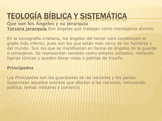 Que son los Ángeles y su Jerarquía
Tercera jerarquía Son ángeles que trabajan como mensajeros divinos.
En la iconografía cristiana, los ángeles del tercer coro constituyen el
grado más inferior, pues son los que están más cerca de los hombres y
del mundo. Son los que se manifiestan en forma de ángeles de la guarda
o consejeros. Se representan también como simples soldados, vistiendo
ligeras túnicas y pueden llevar velas o palmas de triunfo.
Principados
Los Principados son los guardianes de las naciones y los países.
Supervisan aquellos eventos que afecten a las naciones, incluyendo
política, temas militares y comercio.
 