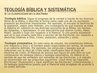 III. LA CLASIFICACION DE LA DOCTRINA
Teología bíblica. Sigue el progreso de la verdad a través de los diversos
libros de la Biblia, y describe la forma como cada uno de los escritores
presenta las doctrinas importantes. Por ejemplo, al estudiar la doctrina de
la expiación, según este método, uno investigaría de qué manera se trata
la Materia en cuestión en las diversas secciones de la Biblia: los Hechos,
las Epístolas, y Apocalipsis. O uno descubriría qué dijeron Cristo, Pablo,
Pedro, Jacobo o Juan con respecto a la Materia. O uno podría establecer
qué es lo que enseña cada libro o sección de las Escrituras con respecto a
doctrinas relativas a Dios, Cristo, expiación, salvación y otras.
Teología sistemática. En este ramo de estudio, las enseñanzas bíblicas
con respecto a Dios y el hombre están organizadas por temas, de acuerdo
a un sistema definido. Por ejemplo, los versículos o pasajes que se
relacionan con la obra de Cristo están clasificados bajo el título de
Doctrina de Cristo. El Material de lectura que figura en este libro es una
combinación de teología bíblica y teología sistemática. Es bíblica en el
sentido de que las verdades son extraídas de las Escrituras, y el estudio
es encaminado por las preguntas siguientes: ¿Qué dicen las Sagradas
Escrituras? (Exposición) y ¿qué significan las Escrituras? (Interpretación.)
Es teología sistemática puesto que el Material está arreglado de acuerdo a
un orden definido.
 