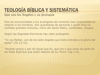 Que son los Ángeles y su Jerarquía
Dios ha encomendado a los arcángeles las misiones mas importantes en
relación a los hombres. Son guardianes de personas a quién Dios ha
confiado grandes misiones, como del Santo Padre, cardenales, obispos.
Según las Sagradas Escrituras hay siete arcángeles:
"Yo soy Rafael, uno de los siete ángeles que tiene entrada a la gloria del
Señor" (Tb 12:15)
"Reciban gracia y paz de Aquel que Es, que era y que viene de parte de
los Siete Espíritus que están delante de Su Trono" (Ap 1:4),
 