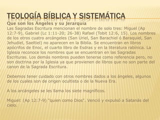Que son los Ángeles y su Jerarquía
Las Sagradas Escritura mencionan el nombre de solo tres: Miguel (Ap
12:7-9), Gabriel (Lc 1:11-20; 26-38) Rafael (Tobit 12:6, 15). Los nombres
de los otros cuatro arcángeles (San Uriel, San Barachiel ó Baraquiel, San
Jehudiel, Saeltiel) no aparecen en la Biblia. Se encuentran en libros
apócrifos de Enoc, el cuarto libro de Esdras y en la literatura rabínica. La
Iglesia reconoce los nombres que se encuentran en las Sagradas
Escrituras. Los demás nombres pueden tenerse como referencia pero, no
son doctrina por la Iglesia ya que provienen de libros que no son parte del
canon de la Sagrada Escritura.
Debemos tener cuidado con otros nombres dados a los ángeles, algunos
de los cuales son de origen ocultista o de la Nueva Era.
A los arcángeles se les llama los siete magníficos.
Miguel: (Ap 12:7-9) "quien como Dios". Venció y expulsó a Satanás del
cielo.
 